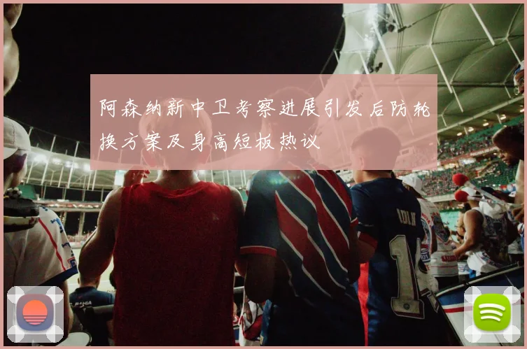 阿森纳新中卫考察进展引发后防轮换方案及身高短板热议