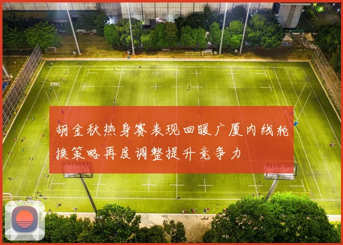 胡金秋热身赛表现回暖广厦内线轮换策略再度调整提升竞争力