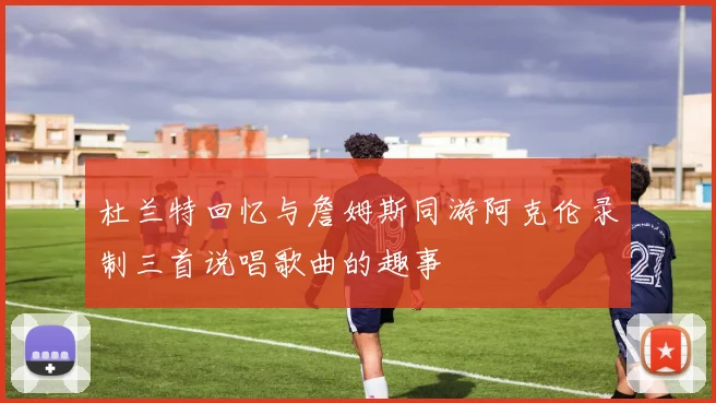 杜兰特回忆与詹姆斯同游阿克伦录制三首说唱歌曲的趣事