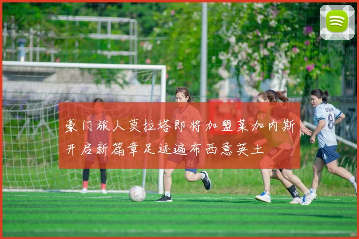 豪门旅人莫拉塔即将加盟莱加内斯开启新篇章足迹遍布西意英土