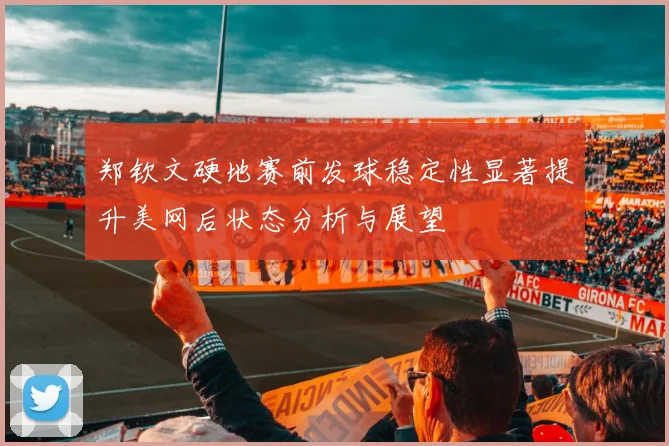 郑钦文硬地赛前发球稳定性显著提升美网后状态分析与展望