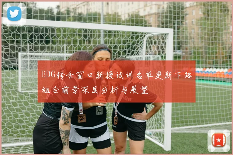 EDG转会窗口新援试训名单更新下路组合前景深度分析与展望